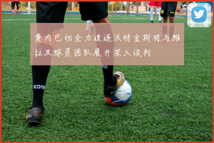 费内巴切全力追逐沃特金斯将与维拉及球员团队展开深入谈判