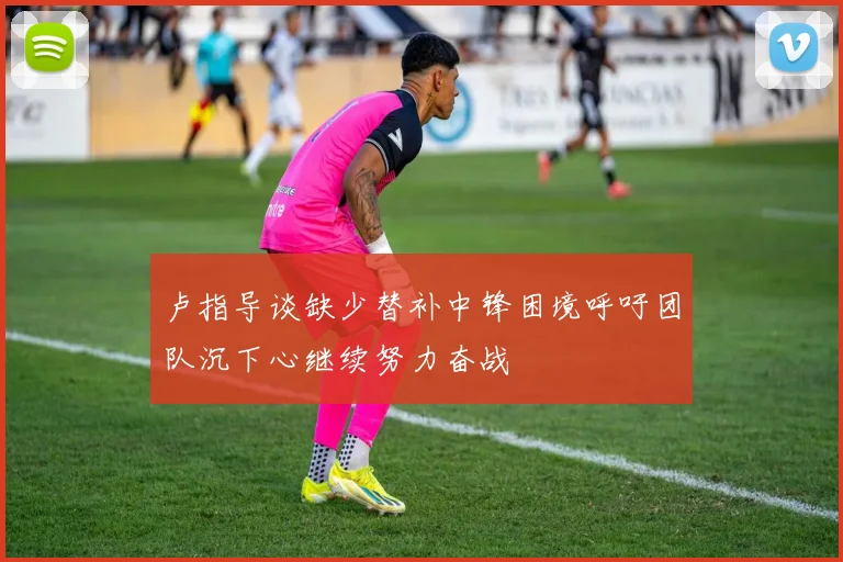 卢指导谈缺少替补中锋困境呼吁团队沉下心继续努力奋战