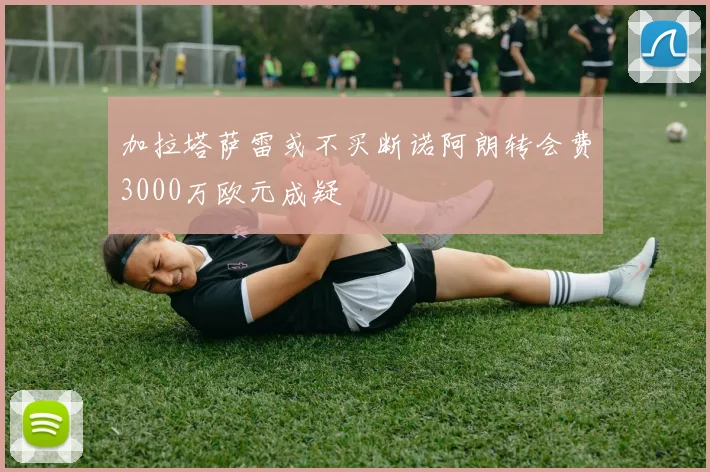 加拉塔萨雷或不买断诺阿朗转会费3000万欧元成疑