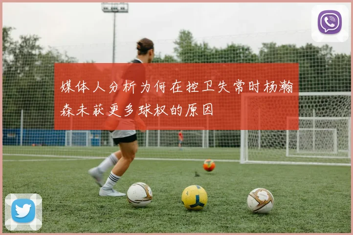 媒体人分析为何在控卫失常时杨瀚森未获更多球权的原因
