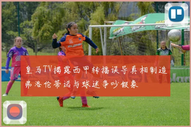 皇马TV揭露西甲转播误导真相制造弗洛伦蒂诺与球迷争吵假象