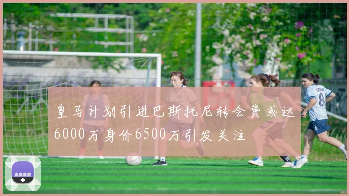 皇马计划引进巴斯托尼转会费或达6000万身价6500万引发关注