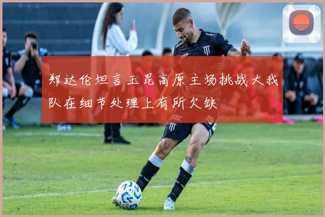 郑达伦坦言玉昆高原主场挑战大我队在细节处理上有所欠缺