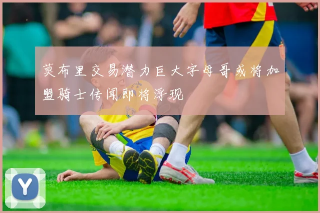 莫布里交易潜力巨大字母哥或将加盟骑士传闻即将浮现