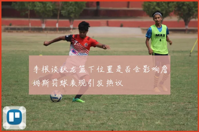 李根谈狄龙篮下位置是否会影响詹姆斯罚球表现引发热议