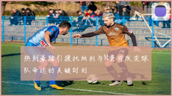 热刺豪赌引援托纳利与M费将改变球队命运的关键时刻