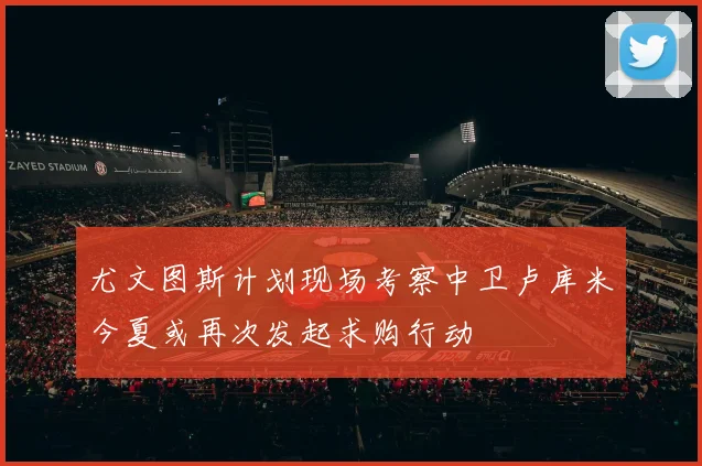 尤文图斯计划现场考察中卫卢库米今夏或再次发起求购行动
