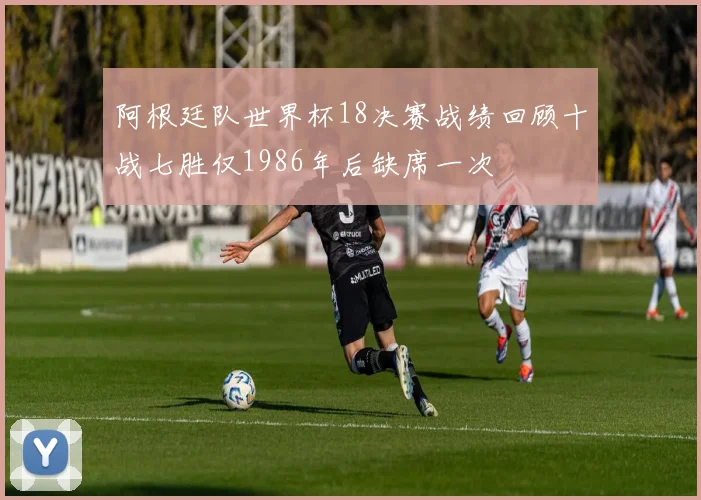 阿根廷队世界杯18决赛战绩回顾十战七胜仅1986年后缺席一次