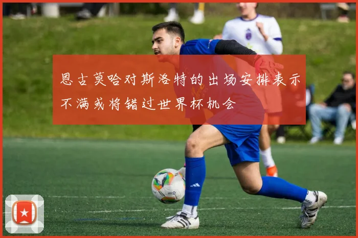 恩古莫哈对斯洛特的出场安排表示不满或将错过世界杯机会