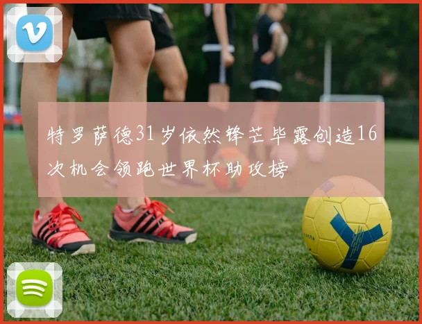 特罗萨德31岁依然锋芒毕露创造16次机会领跑世界杯助攻榜