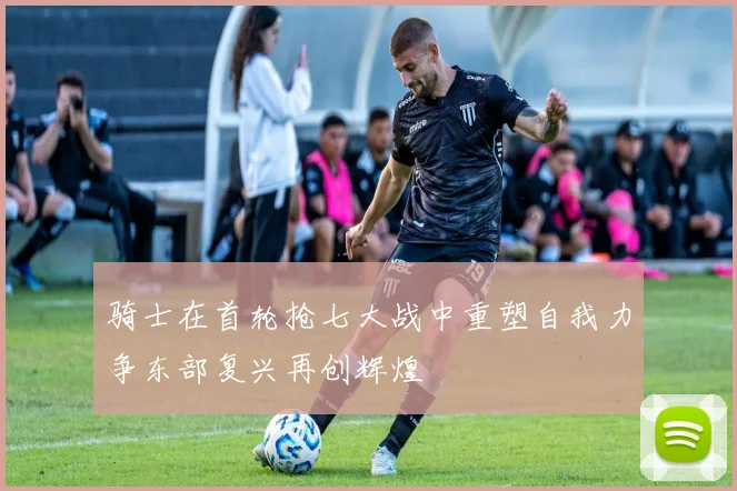 骑士在首轮抢七大战中重塑自我力争东部复兴再创辉煌