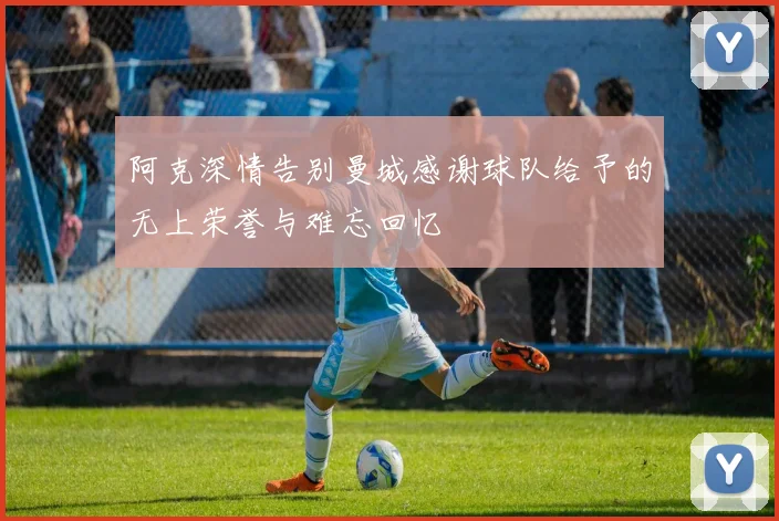 阿克深情告别曼城感谢球队给予的无上荣誉与难忘回忆