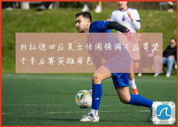 利拉德回应复出传闻强调不应寄望于季后赛英雄角色