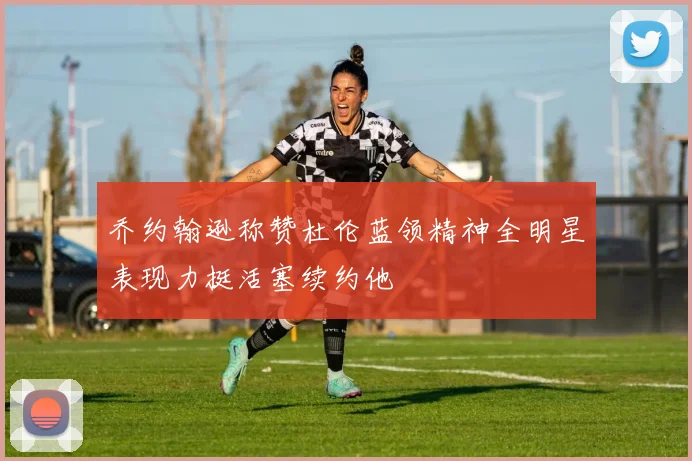 乔约翰逊称赞杜伦蓝领精神全明星表现力挺活塞续约他