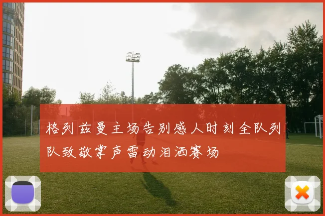 格列兹曼主场告别感人时刻全队列队致敬掌声雷动泪洒赛场