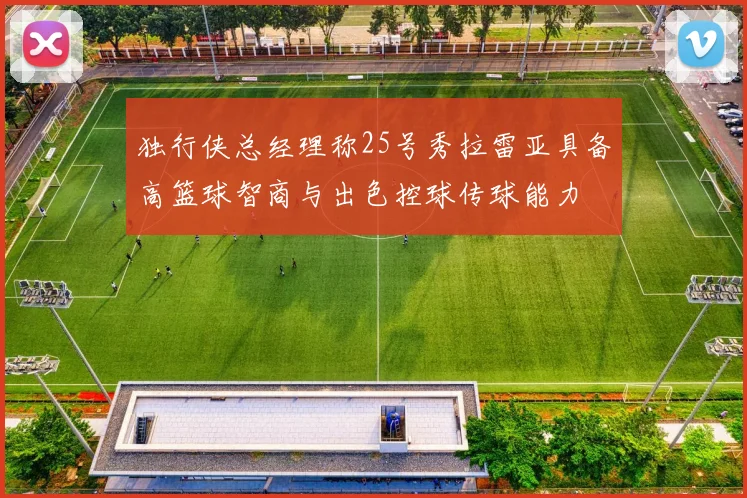 独行侠总经理称25号秀拉雷亚具备高篮球智商与出色控球传球能力