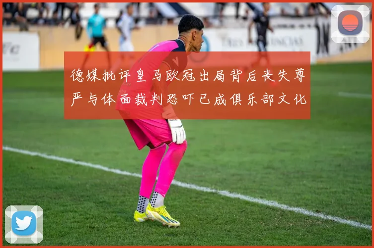 德媒批评皇马欧冠出局背后丧失尊严与体面裁判恐吓已成俱乐部文化