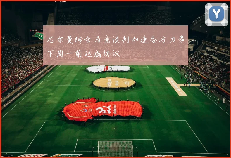 尤尔曼转会马竞谈判加速各方力争下周一前达成协议