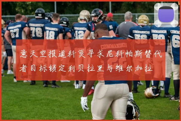 意天空报道科莫寻求尼科帕斯替代者目标锁定利贝拉里与维尔加拉