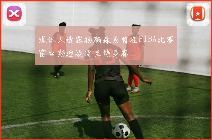 媒体人透露杨瀚森或将在FIBA比赛窗口期迎战荷兰热身赛