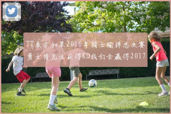 TT表示如果2016年骑士输掉总决赛勇士将无法获得KD我们会赢得2017和2018年总冠军