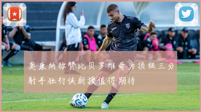 奥康纳称赞比贝罗维奇为顶级三分射手独行侠新援值得期待