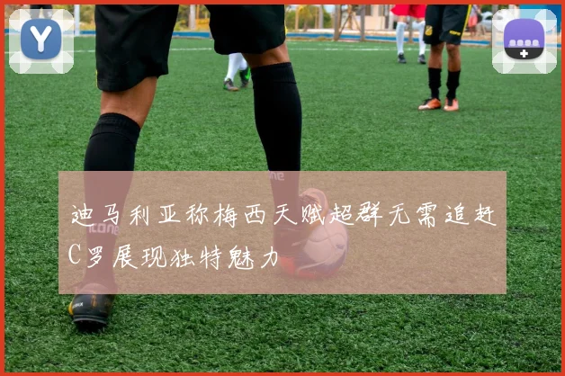 迪马利亚称梅西天赋超群无需追赶C罗展现独特魅力
